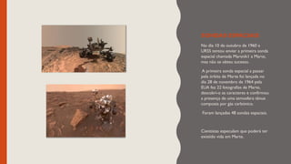 SONDAS ESPACIAIS
No dia 10 de outubro de 1960 a
URSS tentou enviar a primeira sonda
espacial chamada Marsnik1 a Marte,
mas não se obteu sucesso.
A primeira sonda espacial a passar
pela órbita de Marte foi lançada no
dia 28 de novembro de 1964 pela
EUA fez 22 fotografias de Marte,
descobri-o as caracteres e confirmou
a presença de uma atmosfera tênue
composta por gás carbónico.
Foram lançadas 48 sondas espaciais.
Cientistas especulam que poderá ter
existido vida em Marte.
 