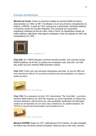 10
Evolução das Memórias
Memória de Ferrite: Foram os primeiros modelos de memória RAM da história,
desenvolvidas em 1952, no MIT. Foi utilizada em um dos primeiros computadores da
história, o UNIVAC. A partir de 1975, começou-se a desenvolver memórias estáticas
e memórias a partir de circuitos integrados. Era composta por “rosquinhas”
magnéticas rodeadas por fios de cobre, onde a “rosca” se magnetizava através de
pulsos elétricos, alternando entre ligado e desligado. Ainda era utilizada em 95% dos
computadores em 1976.
Fonte: wikipedia.com
Chip 3301: Em 1969 foi lançada a primeira memória da Intel, uma memória do tipo
SRAM (Estática), de 64 bits, no mesmo ano foi lançado outro chip 3301, de 1024
bits, porém era uma memória ROM (Somente Leitura).
Chip 1101: Foram uma das memórias introduzidas pela Intel, no ano de 1969, era
uma memória de 256 bit. Foi a primeira memória com semicondutores em massa e
portas de silício.
Fonte: cpu-zone.com
Chip 1103: Foi a sucessora do chip 1101, denominado “The Core Killer”, a primeira
memória RAM dinâmica de 1024 bits, traçando um ponto importante na história dos
circuitos integrados: pela primeira vez, uma quantidade significativa de informação
poderia ser armazenada em um único chip, tornando-se um padrão industrial. Em
1972 foi a memória de semicondutor mais vendida do ano.
Fonte: cpu-zone.com
Memória EPROM: Surgiu em 1971, elaborada por Dov Frohman, foi outra revolução
na história das memórias, podiam armazenar dados por dez a vinte anos, possuía
 