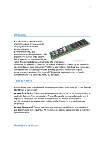 2
Introdução
Em informática, memórias são
dispositivos para armazenamento
de programas e instruções
temporariamente ou
permanentemente, que
posteriormente são executadas pelo
processador (CPU), onde podem
ser acessados de forma mais fácil e
veloz. Nos computadores normalmente são encontradas
memórias do tipo DRAM (Memória de Acesso Randômico Dinâmico). As memórias
são divididas em duas categorias: Voláteis e não voláteis. Vale frisar que memória e
armazenamento são coisas bastante distintas, já que as memórias são para
armazenamento de instruções para a CPU executar posteriormente, enquanto o
armazenamento é o conteúdo do HD ou derivados.
Tipos de Acesso
As memórias possuem diferentes formas de acesso de dados entre si, como: Acesso
Randômico e Sequencial.
Acesso Randômico: São as memórias que acessam os dados de forma arbitrária, o
contrário das memórias sequenciais. O seu diferencial é em sua velocidade, que é
superior a velocidade das memórias sequenciais. As memórias de acesso
randômico podem ser encontradas muito mais facilmente do que as de acesso
sequencial.
Acesso Sequencial: São as memórias que acessam os dados em uma sequência
pré-determinada, em sequência. As memórias de acesso sequencial são o tipo mais
raro de memória.
Persistênciade Dados
Fonte:
canaltech.com
 
