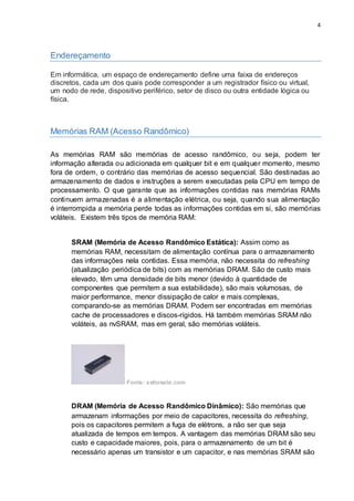 4
Endereçamento
Em informática, um espaço de endereçamento define uma faixa de endereços
discretos, cada um dos quais pode corresponder a um registrador físico ou virtual,
um nodo de rede, dispositivo periférico, setor de disco ou outra entidade lógica ou
física.
Memórias RAM (Acesso Randômico)
As memórias RAM são memórias de acesso randômico, ou seja, podem ter
informação alterada ou adicionada em qualquer bit e em qualquer momento, mesmo
fora de ordem, o contrário das memórias de acesso sequencial. São destinadas ao
armazenamento de dados e instruções a serem executadas pela CPU em tempo de
processamento. O que garante que as informações contidas nas memórias RAMs
continuem armazenadas é a alimentação elétrica, ou seja, quando sua alimentação
é interrompida a memória perde todas as informações contidas em si, são memórias
voláteis. Existem três tipos de memória RAM:
SRAM (Memória de Acesso Randômico Estática): Assim como as
memórias RAM, necessitam de alimentação contínua para o armazenamento
das informações nela contidas. Essa memória, não necessita do refreshing
(atualização periódica de bits) com as memórias DRAM. São de custo mais
elevado, têm uma densidade de bits menor (devido à quantidade de
componentes que permitem a sua estabilidade), são mais volumosas, de
maior performance, menor dissipação de calor e mais complexas,
comparando-se as memórias DRAM. Podem ser encontradas em memórias
cache de processadores e discos-rígidos. Há também memórias SRAM não
voláteis, as nvSRAM, mas em geral, são memórias voláteis.
Fonte: xsforsale.com
DRAM (Memória de Acesso Randômico Dinâmico): São memórias que
armazenam informações por meio de capacitores, necessita do refreshing,
pois os capacitores permitem a fuga de elétrons, a não ser que seja
atualizada de tempos em tempos. A vantagem das memórias DRAM são seu
custo e capacidade maiores, pois, para o armazenamento de um bit é
necessário apenas um transistor e um capacitor, e nas memórias SRAM são
 