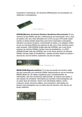 5
necessários 4 transistores. As memórias DRAM podem ser encontradas em
notebooks e computadores.
Fonte: SnipView
SDRAM (Memória de Acesso Dinâmico Randômico Sincronizado): É uma
memória do tipo DRAM, que tem o diferencial de ser sincronizada com o clock
do sistema, tem uma maior afinidade com a CPU, já que a CPU pode “saber”
quando os dados estarão disponíveis para serem acessados e executados,
reduzindo seu tempo de leitura e transmissão de dados, e se adaptam melhor
do que as memórias DRAM aos sistemas de alto clock. Essa memória possui
duas variantes: SDR SDRAM (Single data rate SDRAM), que é uma forma
síncrona de memória DRAM e de taxa única de transferência; e a DDR
SDRAM (Double data rate SDRAM), que é uma forma síncrona de memória
DRAM e de taxa dupla de transferência, capazes de lerem dados na subida e
descida de clock do sistema, duplicando sua taxa de dados.
Fonte: wikipedia.com
MRAM (RAM Magneto-resistiva): É um tipo de recente de memória volátil,
são bem parecidas com memórias DRAM, diferenciando-se que as memórias
MRAM utilizam-se de células magnéticas para o armazenamento de
informações, são mais econômicas eletricamente, de acesso mais rápido, e
são capazes de armazenar informações por períodos mais prolongados que
os outros tipos de memória, mesmo sem alimentação elétrica, porém,
continuam sendo memórias voláteis, pois armazenam informações por
tempos mais prolongados que os outros tipos de memória, mas não por um
tempo indefinido.
Fonte: domaintec.com
 