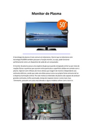 Monitor de Plasma

A tecnologia de plasma é mais comum em televisores. Ocorre que os televisores com
tecnologia PLASMA também possuem a função monitor, ou seja, pode funcionar
perfeitamente como um dispositivo de saída de um computador.
O monitor de plasma possui uma espécie de gás que quando energizado emite luz por meio de
reações físicas e químicas que ocorrem entre partículas e superfícies sólidas em contato com o
plasma. Operam com milhares de micro células que reagem de maneira independente aos
estímulos elétricos, sendo que cada uma delas possui como sua própria fonte emissora de luz
e dispensa iluminação central. Por este motivo as televisões de plasma são capazes de produzir
grandes contrastes, brilho acentuado, tempo de resposta menor e cores mais ricas.
Entretanto, possuem um custo mais elevado e alguns modelos sofrem com o burn-in.

 
