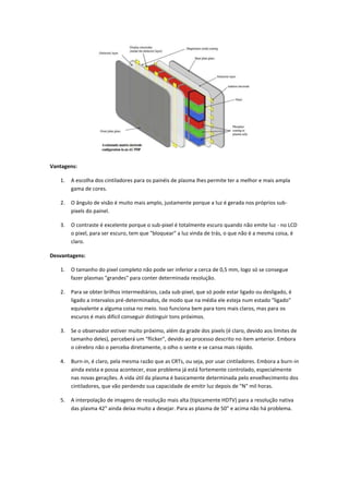 Vantagens:
1.

A escolha dos cintiladores para os painéis de plasma lhes permite ter a melhor e mais ampla
gama de cores.

2.

O ângulo de visão é muito mais amplo, justamente porque a luz é gerada nos próprios subpixels do painel.

3.

O contraste é excelente porque o sub-pixel é totalmente escuro quando não emite luz - no LCD
o pixel, para ser escuro, tem que "bloquear" a luz vinda de trás, o que não é a mesma coisa, é
claro.

Desvantagens:
1.

O tamanho do pixel completo não pode ser inferior a cerca de 0,5 mm, logo só se consegue
fazer plasmas "grandes" para conter determinada resolução.

2.

Para se obter brilhos intermediários, cada sub-pixel, que só pode estar ligado ou desligado, é
ligado a intervalos pré-determinados, de modo que na média ele esteja num estado "ligado"
equivalente a alguma coisa no meio. Isso funciona bem para tons mais claros, mas para os
escuros é mais difícil conseguir distinguir tons próximos.

3.

Se o observador estiver muito próximo, além da grade dos pixels (é claro, devido aos limites de
tamanho deles), perceberá um "flicker", devido ao processo descrito no item anterior. Embora
o cérebro não o perceba diretamente, o olho o sente e se cansa mais rápido.

4.

Burn-in, é claro, pela mesma razão que as CRTs, ou seja, por usar cintiladores. Embora a burn-in
ainda exista e possa acontecer, esse problema já está fortemente controlado, especialmente
nas novas gerações. A vida útil da plasma é basicamente determinada pelo envelhecimento dos
cintiladores, que vão perdendo sua capacidade de emitir luz depois de "N" mil horas.

5.

A interpolação de imagens de resolução mais alta (tipicamente HDTV) para a resolução nativa
das plasma 42" ainda deixa muito a desejar. Para as plasma de 50" e acima não há problema.

 