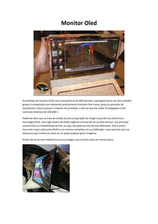 Monitor Oled

O protótipo de monitor OLED com transparência de 40% permite a passagem da luz em dois sentidos
graças à composição com elementos praticamente invisíveis.Sem nome, preço ou previsão de
lançamento, sabe-se pouco a respeito do protótipo, a não ser que ele mede 14 polegadas e tem
contraste dinâmico de 100 000:1.
Podemos dizer que se trata do estado da arte em geração de imagens quando nos referimos à
tecnologia OLED. Essa sigla advém de Diodo orgânico emissor de luz ou foto emissor. Sua principal
característica é a flexibilidade da tela, ou seja, ela pode assumir formas diferentes. Outro ponto
marcante é que cada ponto OLED é um monitor completo em sua definição, o que permite que sua
espessura seja mínima (é como se um papel pudesse gerar imagens).
Ainda não se vê com frequência essa tecnologia, mas é ponto certo em nosso futuro.

 