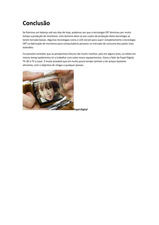 Conclusão
Se fizermos um balanço até aos dias de hoje, podemos ver que a tecnologia CRT dominou por muito
tempo a produção de monitores. Este domínio deve-se aos custos de produção desta tecnologia se
terem tornado baixos. Algumas tecnologias como o LCD vieram para suprir completamente a tecnologia
CRT na fabricação de monitores para computadores pessoais no mercado de consumo dos países mais
evoluídos.
Foi possível constatar que as perspectivas futuras são muito risonhas, pois em alguns anos, ou talvez em
menos tempo poderemos vir a trabalhar com estes novos equipamentos. Estou a falar do Papel Digital,
TV 3D e TV a Laser. É muito provável que em muito pouco tempo venham a ter preços bastante
aliciantes, com o objectivo de chegar a qualquer pessoa.

Papel Digital

 