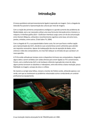 Introdução
O nosso quotidiano está permanentemente ligado à expressão via imagem. Com a chegada da
televisão fica possível a representação das culturas por meio de imagens.
Com a criação dos primeiros computadores analógicos e o grande aumento dos problemas da
Modernidade, vem a ser necessário utilizar uma nova forma de interacção entre o homem e a
máquina. A interface gráfica (GUI – GraficUser Interface) surgiu como um elo de comunicação
entre Homem-Máquina, utilizando o reconhecimento cognitivo como base, tal como ícons,
janelas, símbolos, entre outros. [Tudo Sobre TV, 2004]
Com a chegada da TV, a sua popularidade e baixo custo, fez com que fosse a melhor opção
para representação das GUI’s, devido às suas características serem suficientes para atender
aos requisitos necessários. Apesar da inadequação das vias de aquisição de dados, entre
antenas e vídeo dos computadores, era mais fácil adequar as entradas do que a produzir um
novo aparelho.
A TV foi então utilizada por tempos como o dispositivo intrínseco aos computadores, chegando
alguns deles a serem vendidos com saídas directas para serem ligadas as TV’s convencionais.
Porem, com a melhoria das GUI’s e do hardware referente à geração dos sinais de vídeo,
alguns pontos tornaram-se obsoletos e indesejáveis, entre eles temos a baixa resolução, pouca
fidelidade na imagem, cansaço da vista e o reflexo.
De maneira a corrigir estas falhas, criaram o monitor de Fósforo verde, utilizando apenas a cor
verde, com que se resolvessem os problemas relacionados acima e ainda dando um carácter
profissional ao equipamento.

A sua resolução máxima alcançada foi de 720x350 pixéis em 1982.

 