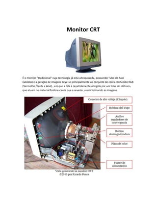 Monitor CRT

É o monitor "tradicional" cuja tecnologia já está ultrapassada, possuindo Tubo de Raio
Catódico e a geração de imagens deve-se principalmente ao conjunto de cores conhecido RGB
(Vermelho, Verde e Azul)., em que a tela é repetidamente atingida por um feixe de elétrons,
que atuam no material fosforescente que a reveste, assim formando as imagens.

 
