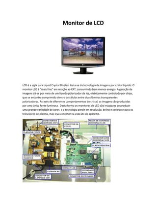 Monitor de LCD

LCD é a sigla para Liquid Crystal Display, trata-se da tecnologia de imagens por cristal líquido. O
monitor LCD é “mais fino” em relação ao CRT, consumindo bem menos energia. A geração de
imagens dá-se por meio de um líquido polarizador da luz, eletricamente controlado por chips,
que se encontra comprimido dentro de células entre duas lâminas transparentes
polarizadoras. Através de diferentes comportamentos do cristal, as imagens são produzidas
por uma única fonte luminosa. Desta forma os monitores de LCD são incapazes de produzir
uma grande variedade de cores e a tecnologia perde em resolução, brilho e contraste para os
televisores de plasma, mas leva a melhor na vida útil do aparelho.

 