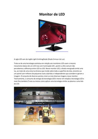 Monitor de LED

A sigla LED vem do inglês Light EmittingDiode (Diodo Emissor de Luz).
Trata-se de uma tecnologia evolutiva em relação aos monitores LCD usam o mesmo
mecanismo básico de um LCD mas com iluminação LED , porém a olho comum não
percebemos a diferença entre LCD ou LED. Nesse monitor LED, o diodo energizado emite uma
luz, ao invés de uma única luz branca que incide sobre toda a superfície da tela, encontra-se
um painel com milhares de pequenas luzes coloridas e independentes que acendem e geram a
imagem. O conjunto de diversos pontos criam as mais diversas imagens nesse monitor.
Teoricamente, o consumo de energia da tecnologia LED é menor em relação à tecnologia LCD e
mais fino também.É mais ou menos como aplicar uma tecnologia similar ao plasma a uma tela
de LCD.

 
