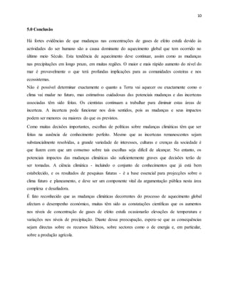 10
5.0 Conclusão
Há fortes evidências de que mudanças nas concentrações de gases de efeito estufa devido às
actividades do ser humano são a causa dominante do aquecimento global que tem ocorrido no
último meio Século. Esta tendência de aquecimento deve continuar, assim como as mudanças
nas precipitações em longo prazo, em muitas regiões. O maior e mais rápido aumento do nível do
mar é provavelmente o que terá profundas implicações para as comunidades costeiras e nos
ecossistemas.
Não é possível determinar exactamente o quanto a Terra vai aquecer ou exactamente como o
clima vai mudar no futuro, mas estimativas cuidadosas das potenciais mudanças e das incertezas
associadas têm sido feitas. Os cientistas continuam a trabalhar para diminuir estas áreas de
incerteza. A incerteza pode funcionar nos dois sentidos, pois as mudanças e seus impactos
podem ser menores ou maiores do que os previstos.
Como muitas decisões importantes, escolhas de políticas sobre mudanças climáticas têm que ser
feitas na ausência de conhecimento perfeito. Mesmo que as incertezas remanescentes sejam
substancialmente resolvidas, a grande variedade de interesses, culturas e crenças da sociedade é
que fazem com que um consenso sobre tais escolhas seja difícil de alcançar. No entanto, os
potenciais impactos das mudanças climáticas são suficientemente graves que decisões terão de
ser tomadas. A ciência climática - incluindo o conjunto de conhecimentos que já está bem
estabelecido, e os resultados de pesquisas futuras - é a base essencial para projecções sobre o
clima futuro e planeamento, e deve ser um componente vital da argumentação pública nesta área
complexa e desafiadora.
É fato reconhecido que as mudanças climáticas decorrentes do processo de aquecimento global
afectam o desempenho económico, muitas têm sido as constatações científicas que os aumentos
nos níveis de concentração de gases de efeito estufa ocasionarão elevações de temperatura e
variações nos níveis de precipitação. Diante dessa preocupação, espera-se que as consequências
sejam directas sobre os recursos hídricos, sobre sectores como o de energia e, em particular,
sobre a produção agrícola.
 