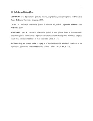 11
6.0 Referências bibliográficas
DECONTO, J. G. Aquecimento global e a nova geografia da produção agrícola no Brasil. São
Paulo: Embrapa; Campinas: Unicamp, 2008.
GHINI, R.. Mudanças climáticas globais e doenças de plantas. Jaguariúna: Embrapa Meio
Ambiente, 2005.
MARENGO, José A. Mudanças climáticas globais e seus efeitos sobre a biodiversidade:
caracterização do clima actual e definição das alterações climáticas para o mundo ao longo do
século XXI. Brasília: Ministério do Meio Ambiente, 2006, p. 137.
RONALD Rey, G. Prinn e BRUCE Fegley Jr. Características das mudanças climáticas e seu
impacto na agricultura. Earth and Planetary Science Letters, 1987, n. 83, p. 1-15.
 