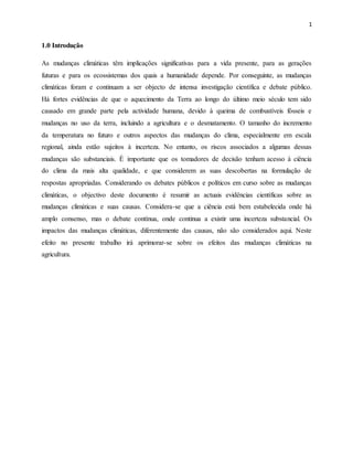 1
1.0 Introdução
As mudanças climáticas têm implicações significativas para a vida presente, para as gerações
futuras e para os ecossistemas dos quais a humanidade depende. Por conseguinte, as mudanças
climáticas foram e continuam a ser objecto de intensa investigação científica e debate público.
Há fortes evidências de que o aquecimento da Terra ao longo do último meio século tem sido
causado em grande parte pela actividade humana, devido à queima de combustíveis fósseis e
mudanças no uso da terra, incluindo a agricultura e o desmatamento. O tamanho do incremento
da temperatura no futuro e outros aspectos das mudanças do clima, especialmente em escala
regional, ainda estão sujeitos à incerteza. No entanto, os riscos associados a algumas dessas
mudanças são substanciais. É importante que os tomadores de decisão tenham acesso à ciência
do clima da mais alta qualidade, e que considerem as suas descobertas na formulação de
respostas apropriadas. Considerando os debates públicos e políticos em curso sobre as mudanças
climáticas, o objectivo deste documento é resumir as actuais evidências científicas sobre as
mudanças climáticas e suas causas. Considera-se que a ciência está bem estabelecida onde há
amplo consenso, mas o debate contínua, onde continua a existir uma incerteza substancial. Os
impactos das mudanças climáticas, diferentemente das causas, não são considerados aqui. Neste
efeito no presente trabalho irá aprimorar-se sobre os efeitos das mudanças climáticas na
agricultura.
 