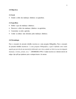 2
3.0 Objectivos
3.1 Geral
 Estudar o efeito das mudanças climáticas na agricultura.
3.2 Específicos
 Definir o que são mudanças climáticas;
 Descrever o efeito das mudanças climáticas na agricultura;
 Caracterizar os ciclos agrícolas;
 Avaliar as culturas mais afectadas pelas mudanças climáticas.
3.0 Metodologia
Para a execução do presente trabalho recorreu-se a uma pesquisa bibliográfica, Para a execução
do presente trabalho recorreu-se “a uma pesquisa bibliográfica, a qual é definida como sendo
aquela que provém de um material já elaborado com vista a ajudar ao leitor na sua investigação
(manuais, revistas, jornais, etc.) ”. (MORREIRA:1999). E ainda recorreu-se á internet através de
artigos tipo pdf que ajudaram para o enriquecimento do mesmo.
 