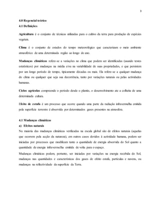 3
4.0 Regencial teórico
4.1 Definições
Agricultura é o conjunto de técnicas utilizadas para o cultivo da terra para produção de espécies
vegetais.
Clima é o conjunto de estados do tempo meteorológico que caracterizam o meio ambiente
atmosférico de uma determinada região ao longo do ano.
Mudanças climáticas refere-se a variações no clima que podem ser identificadas (usando testes
estatísticos) por mudanças na média e/ou na variabilidade de suas propriedades, e que persistem
por um longo período de tempo, tipicamente décadas ou mais. Ela refere-se a qualquer mudança
do clima ou qualquer que seja sua decorrência, tanto por variações naturais ou pelas actividades
humanas.
Ciclos agrícolas compreende o período desde o plantio, o desenvolvimento ate a colheita de uma
determinada cultura.
Efeito de estufa é um processo que ocorre quando uma parte da radiação infravermelha emitida
pela superfície terrestre é absorvida por determinados gases presentes na atmosfera.
4.1 Mudanças climáticas
a) Efeitos naturais
Na maioria das mudanças climáticas verificadas na escala global são de efeitos naturais (aquelas
que ocorrem pela acção da natureza), em outros casos devidos à actividade humana, podem ser
iniciadas por processos que modificam tanto a quantidade de energia absorvida do Sol quanto a
quantidade de energia infravermelha emitida de volta para o espaço.
Mudanças climáticas podem, portanto, ser iniciadas por variações na energia recebida do Sol,
mudanças nas quantidades e características dos gases de efeito estufa, partículas e nuvens, ou
mudanças na reflectividade da superfície da Terra.
 