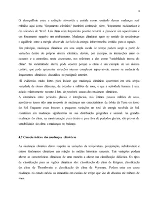 4
O desequilíbrio entre a radiação absorvida e emitida como resultado dessas mudanças será
referido aqui como "forçamento climático" (também conhecido como "forçamento radioactivo) e
em unidades de W/m². Um clima com forçamento positivo tenderá a provocar um aquecimento e
um forçamento negativo um resfriamento. Mudanças climáticas agem no sentido de restabelecer
o equilíbrio entre a energia absorvida do Sol e da energia infravermelha emitida para o espaço.
Em princípio, mudanças climáticas em uma ampla escala de tempo podem surgir a partir de
variações dentro do próprio sistema climático, devido, por exemplo, às interacções entre os
oceanos e a atmosfera; neste documento, nos referimos a elas como "variabilidade interna do
clima". Tal variabilidade interna pode ocorrer porque o clima é um exemplo de um sistema
caótico: que pode apresentar variações internas complexas imprevisíveis, mesmo na ausência de
forçamentos climáticos discutidos no parágrafo anterior.
Há evidências muito fortes para indicar que mudanças climáticas ocorreram em uma ampla
variedade de ritmos diferentes, de décadas a milhões de anos, e que a actividade humana é uma
adição relativamente recente à lista de possíveis causas das mudanças climáticas.
A alternância entre períodos glaciais e interglaciais, nos últimos poucos milhões de anos,
acredita-se terem sido uma resposta às mudanças nas características da órbita da Terra em torno
do Sol. Enquanto estas levaram a pequenas variações no total de energia recebida do Sol,
resultaram em mudanças significativas na sua distribuição geográfica e sazonal. As grandes
mudanças do clima, na movimentação para dentro e para fora de períodos glaciais, são provas da
sensibilidade do clima a mudanças no balanço.
4.2 Características das mudanças climáticas
As mudanças climática dizem respeito as variações da temperatura, precipitação, nebulosidade e
outros fenómenos climáticos em relação às médias históricas sazonais. Tais variações podem
alterar as características climáticas de uma maneira a alterar sua classificação didáctica. Os tipos
de classificação para as regiões climáticas são: classificação do clima de Köppen, classificação
do clima de Thornthwaite e classificação do clima de Martonne. Podem estar em causa
mudanças no estado médio da atmosfera em escalas de tempo que vão de décadas até milhões de
anos.
 