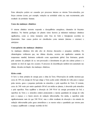 5
Estas alterações podem ser causadas por processos internos ao sistema Terra-atmosfera, por
forças externas (como, por exemplo, variações na actividade solar) ou, mais recentemente, pelo
resultado da actividade humana.
Causa das mudanças climáticas
O sistema climático terrestre responde a desequilíbrios energéticos, chamados de forçantes
climáticas. Na história geológica do planeta vários factores já induziram mudanças climáticas
significativas, como as várias transições entre Eras do Gelo e Interglaciais ocorridas no
Quaternário. Suas causas podem ser classificadas como naturais (internas e externas) e
antrópicas
Consequências das mudanças climáticas
As mudanças climáticas têm sido alvo de diversas discussões e pesquisas científicas. Os
climatologistas verificaram que, nas últimas décadas, ocorreu um significativo aumento da
temperatura mundial, fenómeno conhecido como aquecimento global. Este fenómeno, gerado
pelo aumento da poluição do ar, tem provocado o derretimento de gelo das calotas polares e o
aumento no nível de água dos oceanos. O processo de desertificação também tem aumentado nas
últimas décadas em função das mudanças climáticas.
Efeito estufa
O Sol é a fonte primária de energia para o clima da Terra. Observações de satélite mostram que
cerca de 30% da energia do Sol que atinge a Terra acaba sendo reflectida de volta para o espaço
pelas nuvens, gases e pequenas partículas na atmosfera, e pela superfície da Terra. O restante,
cerca de 240 watts por metro quadrado (W/m²) em média no planeta, é absorvido pela atmosfera
e pela superfície. Para equilibrar a absorção de 240 W/m² de energia proveniente do Sol, a
superfície da Terra e a atmosfera emitem praticamente a mesma quantidade de energia de volta
para o espaço; e o fazem através de radiação infravermelha. Em média, a superfície emite
significativamente mais do que 240 W/m², mas o efeito resultante da absorção e da emissão da
radiação infravermelha pelos gases atmosféricos e as nuvens reduz a quantidade que retorna para
o espaço, equilibrando a energia recebida do Sol.
 