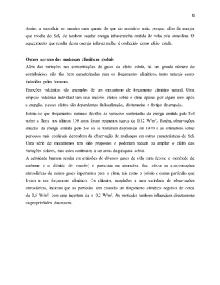 6
Assim, a superfície se mantém mais quente do que do contrário seria, porque, além da energia
que recebe do Sol, ele também recebe energia infravermelha emitida de volta pela atmosfera. O
aquecimento que resulta dessa energia infravermelha é conhecido como efeito estufa.
Outros agentes das mudanças climáticas globais
Além das variações nas concentrações de gases de efeito estufa, há um grande número de
contribuições não tão bem caracterizadas para os forçamentos climáticos, tanto naturais como
induzidas pelos humanos.
Erupções vulcânicas são exemplos de um mecanismo de forçamento climático natural. Uma
erupção vulcânica individual tem seus maiores efeitos sobre o clima apenas por alguns anos após
a erupção, e esses efeitos são dependentes da localização, do tamanho e do tipo de erupção.
Estima-se que forçamentos naturais devidos às variações sustentadas da energia emitida pelo Sol
sobre a Terra nos últimos 150 anos foram pequenos (cerca de 0,12 W/m²). Porém, observações
directas da energia emitida pelo Sol só se tornaram disponíveis em 1970 e as estimativas sobre
períodos mais confiáveis dependem da observação de mudanças em outras características do Sol.
Uma série de mecanismos tem sido propostos e poderiam reduzir ou ampliar o efeito das
variações solares, mas estes continuam a ser áreas da pesquisa activa.
A actividade humana resulta em emissões de diversos gases de vida curta (como o monóxido de
carbono e o dióxido de enxofre) e partículas na atmosfera. Isto afecta as concentrações
atmosféricas de outros gases importantes para o clima, tais como o ozónio e outras partículas que
levam a um forçamento climático. Os cálculos, acoplados a uma variedade de observações
atmosféricas, indicam que as partículas têm causado um forçamento climático negativo de cerca
de 0,5 W/m², com uma incerteza de ± 0,2 W/m². As partículas também influenciam directamente
as propriedades das nuvens.
 