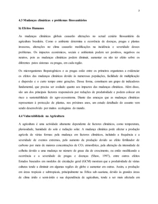 7
4.3 Mudanças climáticas e problemas fitossanitários
b) Efeitos Humanos
As mudanças climáticas globais causarão alterações no actual cenário fitossanitário da
agricultura brasileira. Como o ambiente determina a ocorrência de doenças, pragas e plantas
invasoras, alterações no clima causarão modificações na incidência e severidade desses
problemas. Os impactos económicos, sociais e ambientais podem ser positivos, negativos ou
neutros, pois as mudanças climáticas podem diminuir, aumentar ou não ter efeito sobre os
diferentes patos sistemas ou pragas, em cada região.
Os microrganismos fitopatogênicos e as pragas estão entre os primeiros organismos a evidenciar
os efeitos das mudanças climáticas devido às numerosas populações, facilidade de multiplicação
e dispersão e o curto tempo entre gerações. Dessa forma, constituem um grupo de indicadores
fundamental, que precisa ser avaliado quanto aos impactos das mudanças climáticas. Além disso,
são um dos principais factores responsáveis por reduções de produtividade e podem colocar em
risco a sustentabilidade do agro-ecossistema. Diante das ameaças que as mudanças climáticas
representam à protecção de plantas, nos próximos anos, um estudo detalhado do assunto vem
sendo desenvolvido por muitos ecologistas do mundo.
4.4 Vulnerabilidade na Agricultura
A agricultura é uma actividade altamente dependente de factores climáticos, como temperatura,
pluviosidade, humidade do solo e radiação solar. A mudança climática pode afectar a produção
agrícola de várias formas: pela mudança em factores climáticos, incluindo a frequência e a
severidade de eventos extremos, pelo aumento da produção devido ao efeito fertilizador de
carbono por meio de maiores concentrações de CO2 atmosférico, pela alteração da intensidade de
colheita devido a uma mudança no número de graus dia de crescimento, ou então modificando a
ocorrência e a severidade de pragas e doenças (Shaw, 1997), entre outros efeitos
Estudos baseados em modelos de circulação geral (GCM) mostram que a produtividade de várias
culturas tende a diminuir em algumas regiões do globo e aumentar em outras. Assim, a produção
em áreas tropicais e subtropicais, principalmente na África sub-saariana, devido às grandes áreas
de clima árido e semi-árido e sua dependência de agricultura, tende a ser mais afectada em
 