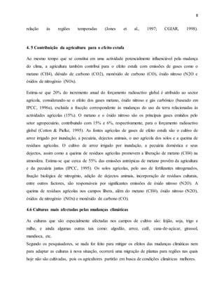 8
relação às regiões temperadas (Jones et al., 1997; CGIAR, 1998).
4. 5 Contribuição da agricultura para o efeito estufa
Ao mesmo tempo que se constitui em uma actividade potencialmente influenciável pela mudança
do clima, a agricultura também contribui para o efeito estufa com emissões de gases como o
metano (CH4), dióxido de carbono (CO2), monóxido de carbono (CO), óxido nitroso (N2O e
óxidos de nitrogénio (NOx).
Estima-se que 20% do incremento anual do forçamento radioactivo global é atribuído ao sector
agrícola, considerando-se o efeito dos gases metano, óxido nitroso e gás carbónico (baseado em
IPCC, 1996a), excluída a fracção correspondente às mudanças do uso da terra relacionadas às
actividades agrícolas (15%). O metano e o óxido nitroso são os principais gases emitidos pelo
setor agropecuário, contribuindo com 15% e 6%, respectivamente, para o forçamento radioactivo
global (Cotton & Pielke, 1995). As fontes agrícolas de gases de efeito estufa são o cultivo de
arroz irrigado por inundação, a pecuária, dejectos animais, o uso agrícola dos solos e a queima de
resíduos agrícolas. O cultivo de arroz irrigado por inundação, a pecuária doméstica e seus
dejectos, assim como a queima de resíduos agrícolas promovem a liberação de metano (CH4) na
atmosfera. Estima-se que cerca de 55% das emissões antrópicas de metano provêm da agricultura
e da pecuária juntas (IPCC, 1995). Os solos agrícolas, pelo uso de fertilizantes nitrogenados,
fixação biológica de nitrogénio, adição de dejectos animais, incorporação de resíduos culturais,
entre outros factores, são responsáveis por significantes emissões de óxido nitroso (N2O). A
queima de resíduos agrícolas nos campos libera, além do metano (CH4), óxido nitroso (N2O),
óxidos de nitrogénio (NOx) e monóxido de carbono (CO).
4.6 Culturas mais afectadas pelas mudanças climáticas
As culturas que são especialmente afectadas nos campos de cultivo são: feijão, soja, trigo e
milho, e ainda algumas outras tais como: algodão, arroz, café, cana-de-açúcar, girassol,
mandioca, etc.
Segundo os pesquisadores, se nada for feito para mitigar os efeitos das mudanças climáticas nem
para adaptar as culturas à nova situação, ocorrerá uma migração de plantas para regiões nas quais
hoje não são cultivadas, pois os agricultores partirão em busca de condições climáticas melhores.
 
