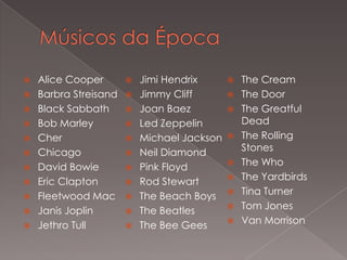 Alice Cooper
 Jimi Hendrix
 The Cream
 Barbra Streisand  Jimmy Cliff
 The Door
 Black Sabbath
 Joan Baez
 The Greatful
Dead
 Bob Marley
 Led Zeppelin
 Cher
 Michael Jackson  The Rolling
Stones
 Chicago
 Neil Diamond
 The Who
 David Bowie
 Pink Floyd
 The Yardbirds
 Eric Clapton
 Rod Stewart
 Tina Turner
 Fleetwood Mac  The Beach Boys
 Tom Jones
 Janis Joplin
 The Beatles
 Van Morrison
 Jethro Tull
 The Bee Gees


 