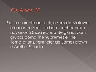 Paralelamente ao rock, o som da Motown
e a música soul também conheceram
nos anos 60, sua época de glória, com
grupos como The Supremes e The
Temptations, sem falar de James Brown
e Aretha Franklin.

 