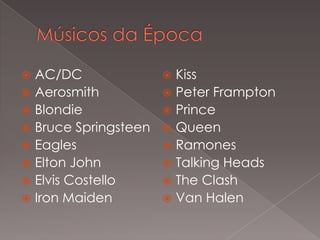 AC/DC
 Kiss
 Aerosmith
 Peter Frampton
 Blondie
 Prince
 Bruce Springsteen  Queen
 Eagles
 Ramones
 Elton John
 Talking Heads
 Elvis Costello
 The Clash
 Iron Maiden
 Van Halen


 