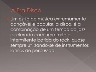 Um

estilo de música extremamente
dançável e popular, a disco, é a
combinação de um tempo do jazz
acelerado com uma forte e
intermitente batida do rock, quase
sempre utilizando-se de instrumentos
latinos de percussão.

 