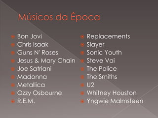 









Bon Jovi
Chris Isaak
Guns N' Roses
Jesus & Mary Chain
Joe Satriani
Madonna
Metallica
Ozzy Osbourne
R.E.M.











Replacements
Slayer
Sonic Youth
Steve Vai
The Police
The Smiths
U2
Whitney Houston
Yngwie Malmsteen

 