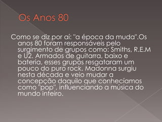 Como se diz por aí: "a época da muda".Os
anos 80 foram responsáveis pelo
surgimento de grupos como: Smiths, R.E.M
e U2. Armados de guitarra, baixo e
bateria, esses grupos resgataram um
pouco do puro rock. Madonna surgiu
nesta década e veio mudar a
concepção daquilo que conhecíamos
como "pop", influenciando a música do
mundo inteiro.

 
