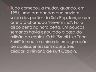 

Tudo começou a mudar, quando, em
1991, uma das bandas que haviam
saído dos porões da Sub Pop, lançou um
artefato chamado "Nevermind". Foi o
disco certo na hora certa. Em poucas
semanas havia estourado a casa do
milhão de cópias. O hit "Smell Like Teen
Spirit" tornou-se o hino de uma geração
de adolescentes sem causa. Seu
criador: o Nirvana de Kurt Cobain.

 