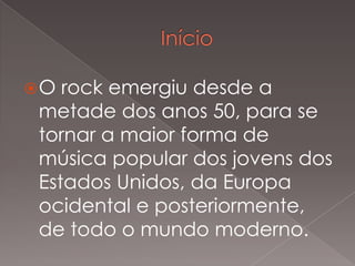 O

rock emergiu desde a
metade dos anos 50, para se
tornar a maior forma de
música popular dos jovens dos
Estados Unidos, da Europa
ocidental e posteriormente,
de todo o mundo moderno.

 