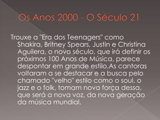Trouxe a "Era dos Teenagers" como
Shakira, Britney Spears, Justin e Christina
Aguilera, o novo século, que irá definir os
próximos 100 Anos de Música, parece
despontar em grande estilo.As cantoras
voltaram a se destacar e a busca pelo
chamado "velho" estilo como o soul, o
jazz e o folk, tomam nova força dessa,
que será a nova voz, da nova geração
da música mundial.

 