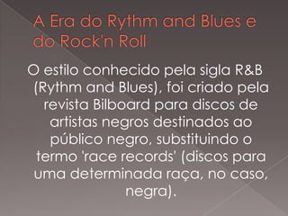 O estilo conhecido pela sigla R&B
(Rythm and Blues), foi criado pela
revista Bilboard para discos de
artistas negros destinados ao
público negro, substituindo o
termo 'race records' (discos para
uma determinada raça, no caso,
negra).

 