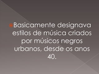 Basicamente

designava
estilos de música criados
por músicos negros
urbanos, desde os anos
40.

 