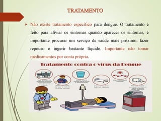  Não existe tratamento específico para dengue. O tratamento é
feito para aliviar os sintomas quando aparecer os sintomas, é
importante procurar um serviço de saúde mais próximo, fazer
repouso e ingerir bastante líquido. Importante não tomar
medicamentos por conta própria.
 
