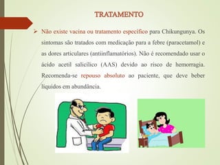  Não existe vacina ou tratamento específico para Chikungunya. Os
sintomas são tratados com medicação para a febre (paracetamol) e
as dores articulares (antiinflamatórios). Não é recomendado usar o
ácido acetil salicílico (AAS) devido ao risco de hemorragia.
Recomenda‐se repouso absoluto ao paciente, que deve beber
líquidos em abundância.
 