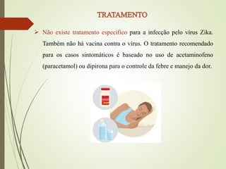  Não existe tratamento específico para a infecção pelo vírus Zika.
Também não há vacina contra o vírus. O tratamento recomendado
para os casos sintomáticos é baseado no uso de acetaminofeno
(paracetamol) ou dipirona para o controle da febre e manejo da dor.
 