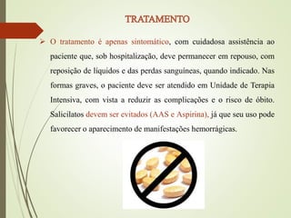  O tratamento é apenas sintomático, com cuidadosa assistência ao
paciente que, sob hospitalização, deve permanecer em repouso, com
reposição de líquidos e das perdas sanguíneas, quando indicado. Nas
formas graves, o paciente deve ser atendido em Unidade de Terapia
Intensiva, com vista a reduzir as complicações e o risco de óbito.
Salicilatos devem ser evitados (AAS e Aspirina), já que seu uso pode
favorecer o aparecimento de manifestações hemorrágicas.
 