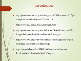  http://portalsaude.saude.gov.br/images/pdf/2014/novembro/27/gu
ia-vigilancia-saude-linkado-27-11-14.pdf
 http://www.ioc.fiocruz.br/dengue/index.html
 http://portalsaude.saude.gov.br/index.php/links-de-interesse/301-
dengue/14610-curiosidades-sobre-o-aedes-aegypti
 http://www.dive.sc.gov.br/conteudos/zoonoses/capacitacao/guia-
orientacao-treinamento-de-tecnicos.pdf
 https://pt.scribd.com/doc/87400506/Manual-de-Normas-
Tecnicas-do-Ministerio-da-Saude-Dengue
 