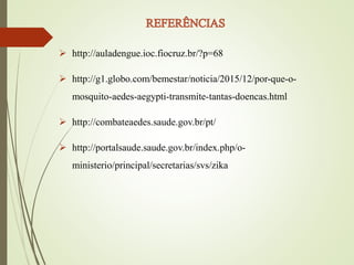  http://auladengue.ioc.fiocruz.br/?p=68
 http://g1.globo.com/bemestar/noticia/2015/12/por-que-o-
mosquito-aedes-aegypti-transmite-tantas-doencas.html
 http://combateaedes.saude.gov.br/pt/
 http://portalsaude.saude.gov.br/index.php/o-
ministerio/principal/secretarias/svs/zika
 