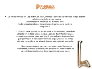 •

Os postes deverão ter 1,55 metros de altura, contada a partir da superfície do campo e serem
suficientemente fortes, de modo a
permanecerem na vertical e a manter a rede.
Serão colocados sobre as linhas laterais de pares, como mostra o
diagrama A.
•

Quando não é possível ter postes sobre as linhas laterais, deverá ser
utilizado um método tal que indique a posição das linhas laterais, no
ponto em que passam sob a rede, isto é, quer pelo uso de postes finos,
quer por fitas de material com 40mm de largura, fixadas nas linhas
laterais e erguendo-se até a tira de lona da rede, presos à sua malha.
• Num campo marcado para pares, os postes ou as fitas que os
representam, deverão estar colocados em cima das linhas laterais de
pares, independentemente de se jogar singulares ou pares.

 