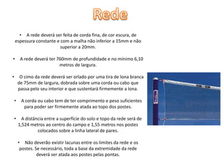 • A rede deverá ser feita de corda fina, de cor escura, de
espessura constante e com a malha não inferior a 15mm e não
superior a 20mm.

•

A rede deverá ter 760mm de profundidade e no mínimo 6,10
metros de largura.

•

O cimo da rede deverá ser orlado por uma tira de lona branca
de 75mm de largura, dobrada sobre uma corda ou cabo que
passa pelo seu interior e que sustentará firmemente a lona.
•

A corda ou cabo tem de ter comprimento e peso suficientes
para poder ser firmemente atada ao topo dos postes.

•

A distância entre a superfície do solo e topo da rede será de
1,524 metros ao centro do campo e 1,55 metros nos postes
colocados sobre a linha lateral de pares.
• Não deverão existir lacunas entre os limites da rede e os
postes. Se necessário, toda a base da extremidade da rede
deverá ser atada aos postes pelas pontas.

 