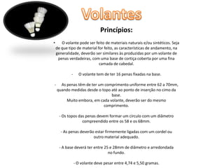 Princípios:
•

O volante pode ser feito de materiais naturais e/ou sintéticos. Seja
de que tipo de material for feito, as características de andamento, na
generalidade, deverão ser similares às produzidas por um volante de
penas verdadeiras, com uma base de cortiça coberta por uma fina
camada de cabedal.
-

-

O volante tem de ter 16 penas fixadas na base.

As penas têm de ter um comprimento uniforme entre 62 a 70mm,
quando medidas desde o topo até ao ponto de inserção no cimo da
base.
Muito embora, em cada volante, deverão ser do mesmo
comprimento.
- Os topos das penas devem formar um círculo com um diâmetro
compreendido entre os 58 e os 68mm.

- As penas deverão estar firmemente ligadas com um cordel ou
outro material adequado.
- A base deverá ter entre 25 e 28mm de diâmetro e arredondada
no fundo.
- O volante deve pesar entre 4,74 e 5,50 gramas.

 