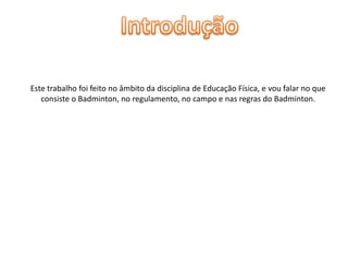 Este trabalho foi feito no âmbito da disciplina de Educação Física, e vou falar no que
consiste o Badminton, no regulamento, no campo e nas regras do Badminton.

 