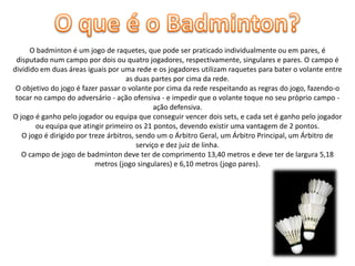 O badminton é um jogo de raquetes, que pode ser praticado individualmente ou em pares, é
disputado num campo por dois ou quatro jogadores, respectivamente, singulares e pares. O campo é
dividido em duas áreas iguais por uma rede e os jogadores utilizam raquetes para bater o volante entre
as duas partes por cima da rede.
O objetivo do jogo é fazer passar o volante por cima da rede respeitando as regras do jogo, fazendo-o
tocar no campo do adversário - ação ofensiva - e impedir que o volante toque no seu próprio campo ação defensiva.
O jogo é ganho pelo jogador ou equipa que conseguir vencer dois sets, e cada set é ganho pelo jogador
ou equipa que atingir primeiro os 21 pontos, devendo existir uma vantagem de 2 pontos.
O jogo é dirigido por treze árbitros, sendo um o Árbitro Geral, um Árbitro Principal, um Árbitro de
serviço e dez juiz de linha.
O campo de jogo de badminton deve ter de comprimento 13,40 metros e deve ter de largura 5,18
metros (jogo singulares) e 6,10 metros (jogo pares).

 