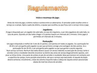 Início e recomeço do jogo:
Antes do início do jogo, o árbitro realiza o sorteio entre os adversários. O vencedor pode escolher entre o
serviço ou o campo. Após o apito do árbitro, a equipa que escolheu ou que ficou com o serviço inicia o jogo.

Jogadores:
O jogo é disputado por um jogador de cada lado, no caso de singulares, e por dois jogadores de cada lado, no
caso de pares. Quando um dos lados chegar a 11 pontos haverá um intervalo de 1 minutos. Entre jogos é
permitido um intervalo de 3 minutos.

Pontuação:
Um jogo é disputado à melhor de 3 sets de 21 pontos, com pontos em todas as jogadas. Se a pontuação for
20-20 o set será ganho pelo jogador ou par que primeiro consiga uma vantagem de dois pontos. Se a
pontuação for de 29-29, o set será ganho pelo jogador ou par que ganhar o ponto seguinte.
Num serviço correcto: Nenhum dos lados deverá causar um atraso indevido na execução do serviço; tanto o
servidor como o recebedor deverão encontrar-se dentro das áreas de serviço diagonalmente opostas, sem
pisar as linhas-limite. Uma parte de ambos os pés do servidor e recebedor deve permanecer em contacto com
a superfície do campo, numa posição estacionária, até que o serviço seja executado: A raquete da dupla
deverá contactar, inicialmente, a base do volante enquanto toda a cabeça da raqueta estiver posicionada
abaixo do nível da cintura do servidor.

 