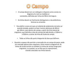 •

O campo deverá ser um retângulo e disposto como consta no
diagrama A e com as medidas aí
constantes, definidas por linhas de 40mm de largura.

•

As linhas devem ser facilmente distinguíveis e, de preferência,
brancas ou amarelas.

•

Para definir a zona em que um volante de andamento correcto cai
quando testado, podem-se fazer marcas adicionais de 40mm
por 40mm, para dentro do campo, a partir da linha lateral de
singulares, que delimita a área de serviço do lado direito, a 530mm e
a 950mm a contar da linha de fundo do campo.
•

•

Todas as linhas são parte integrante da área que definem.

Quando o espaço não permite a marcação de um campo de pares, pode
ser marcado apenas para singulares, como mostra o diagrama B. As
linhas de fundo tornam-se também as linhas de serviço longo para
singulares, e os postes, ou as fitas que os representam,
estarão colocadas nas linhas laterais.

 