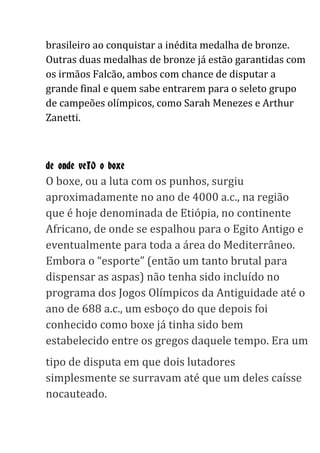 brasileiro ao conquistar a inédita medalha de bronze.
Outras duas medalhas de bronze já estão garantidas com
os irmãos Falcão, ambos com chance de disputar a
grande final e quem sabe entrarem para o seleto grupo
de campeões olímpicos, como Sarah Menezes e Arthur
Zanetti.
de onde veIO o boxe
O boxe, ou a luta com os punhos, surgiu
aproximadamente no ano de 4000 a.c., na região
que é hoje denominada de Etiópia, no continente
Africano, de onde se espalhou para o Egito Antigo e
eventualmente para toda a área do Mediterrâneo.
Embora o “esporte” (então um tanto brutal para
dispensar as aspas) não tenha sido incluído no
programa dos Jogos Olímpicos da Antiguidade até o
ano de 688 a.c., um esboço do que depois foi
conhecido como boxe já tinha sido bem
estabelecido entre os gregos daquele tempo. Era um
tipo de disputa em que dois lutadores
simplesmente se surravam até que um deles caísse
nocauteado.