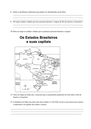 8- Quais os problemas ambientais que podem ser identificados neste filme:
____________________________________________________________________________
____________________________________________________________________________
____________________________________________________________________________
9- Por quais estados/ cidades que eles passaram durante a viagem do Rio de Janeiro a Amazônia ?
____________________________________________________________________________
____________________________________________________________________________
10- Pinte no mapa os estados/ cidades que os pássaros passaram durante a viagem:
11- Trace no mapa em linha reta o percurso que os passarinhos poderiam ter feito entre o Rio de
Janeiro e Amazônia.
12- A distância em linha reta entre estes dois estados é 3.261 KM. Escreva este numero por extenso
e represente-o no quadro das ordens e classes.
_______________________________________________________________________________
_______________________________________________________________________________
_____________________________________________________________________________
 