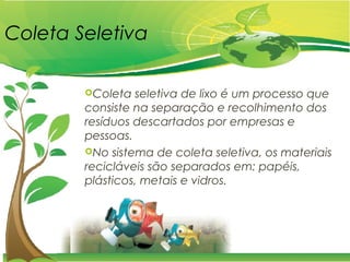 Coleta Seletiva
Coleta seletiva de lixo é um processo que
consiste na separação e recolhimento dos
resíduos descartados por empresas e
pessoas.
No sistema de coleta seletiva, os materiais
recicláveis são separados em: papéis,
plásticos, metais e vidros.
 